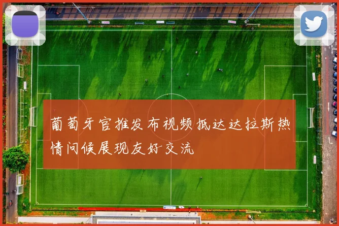 葡萄牙官推发布视频抵达达拉斯热情问候展现友好交流