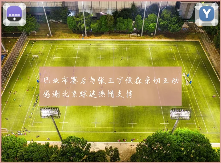 巴坎布赛后与张玉宁侯森亲切互动感谢北京球迷热情支持