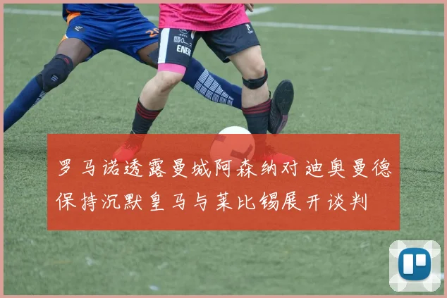 罗马诺透露曼城阿森纳对迪奥曼德保持沉默皇马与莱比锡展开谈判