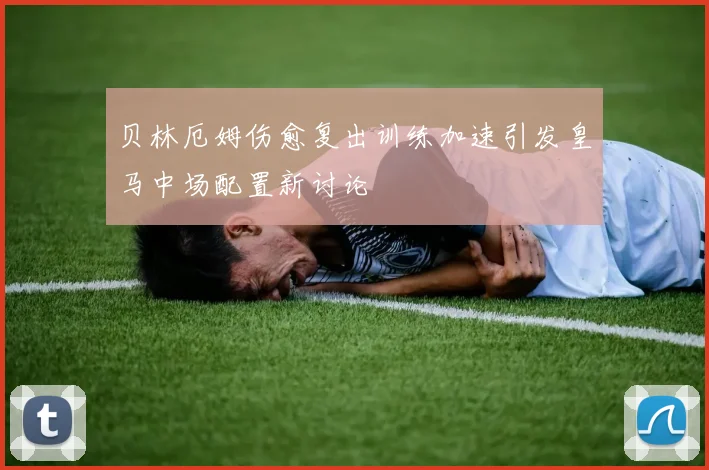 贝林厄姆伤愈复出训练加速引发皇马中场配置新讨论