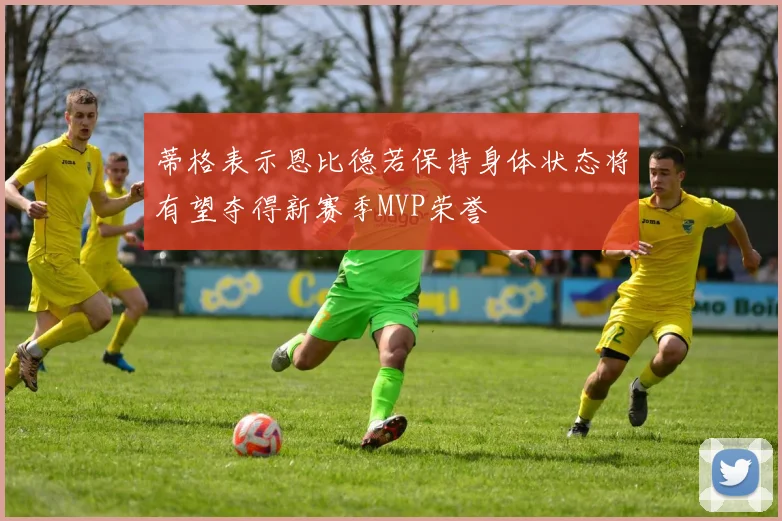 蒂格表示恩比德若保持身体状态将有望夺得新赛季MVP荣誉