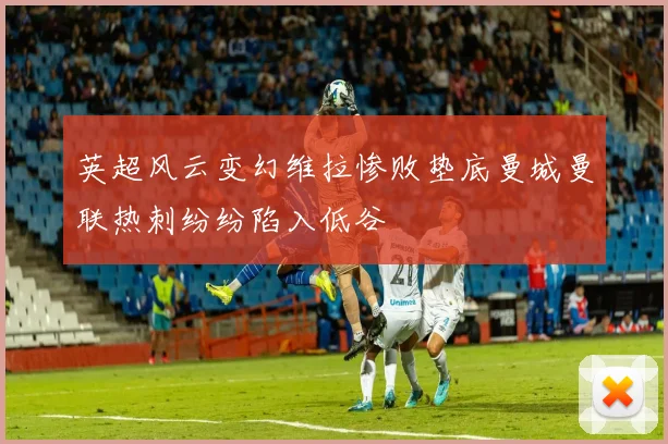 英超风云变幻维拉惨败垫底曼城曼联热刺纷纷陷入低谷