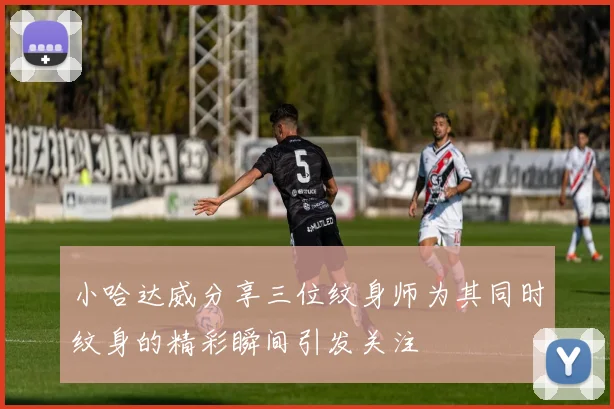 小哈达威分享三位纹身师为其同时纹身的精彩瞬间引发关注